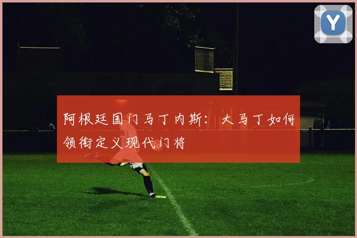 阿根廷国门马丁内斯:大马丁如何领衔定义现代门将