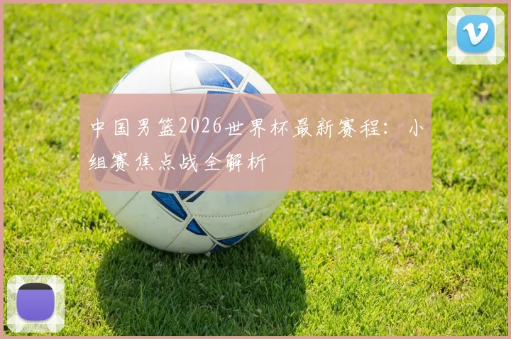 中国男篮2026世界杯最新赛程:小组赛焦点战全解析