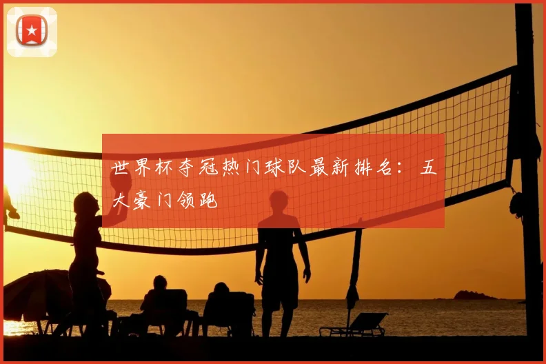 世界杯夺冠热门球队最新排名：五大豪门领跑