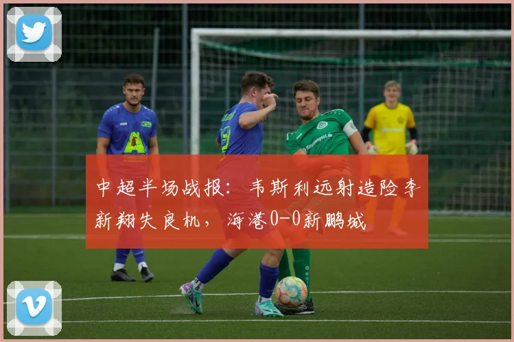 中超半场战报:韦斯利远射造险李新翔失良机,海港0-0新鹏城