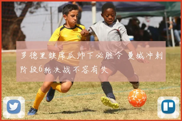 罗德里缺席瓜帅下必胜令 曼城冲刺阶段6轮决战不容有失