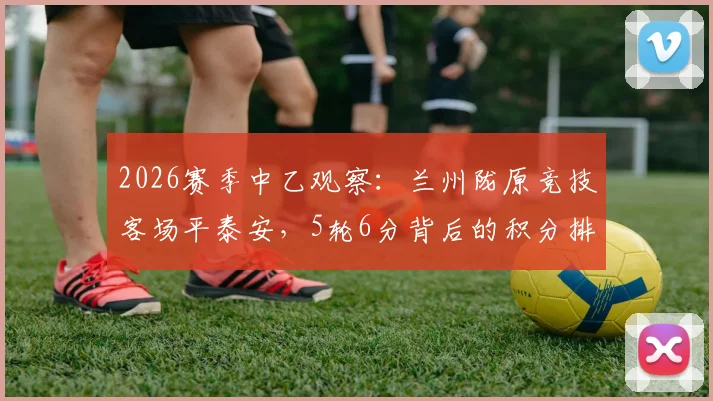 2026赛季中乙观察:兰州陇原竞技客场平泰安,5轮6分背后的积分排名与保级前景分析