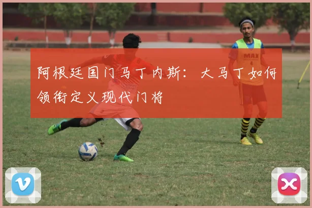 阿根廷国门马丁内斯:大马丁如何领衔定义现代门将