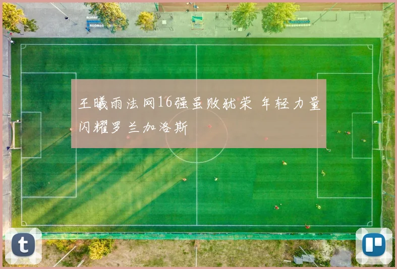 王曦雨法网16强虽败犹荣 年轻力量闪耀罗兰加洛斯