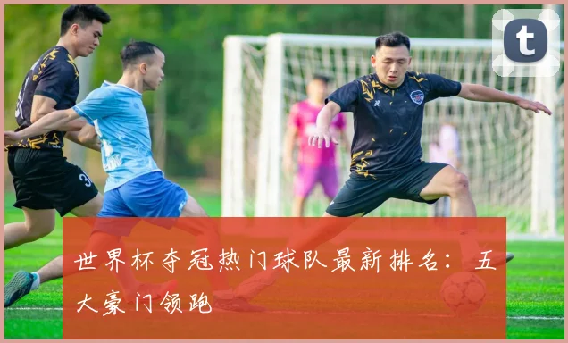世界杯夺冠热门球队最新排名:五大豪门领跑