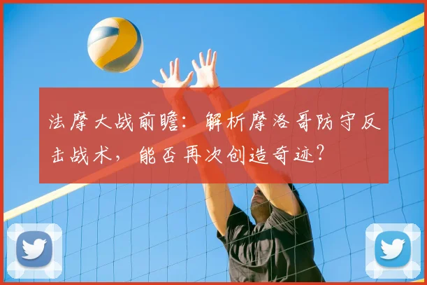 法摩大战前瞻:解析摩洛哥防守反击战术,能否再次创造奇迹?