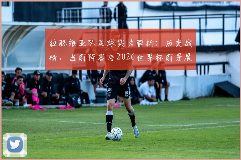 拉脱维亚队足球实力解析:历史战绩、当前阵容与2026世界杯前景展望