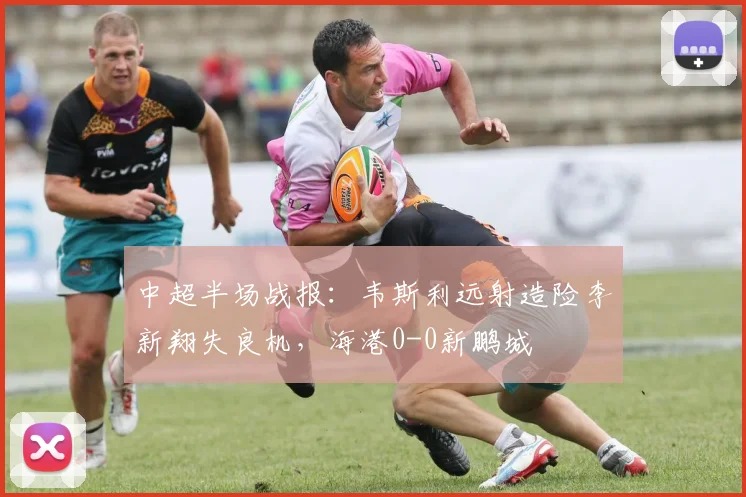 中超半场战报：韦斯利远射造险李新翔失良机，海港0-0新鹏城