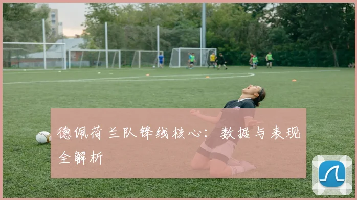 德佩荷兰队锋线核心：数据与表现全解析